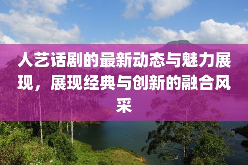 人艺话剧的最新动态与魅力展现，展现经典与创新的融合风采