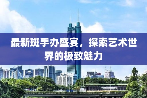 最新斑手办盛宴，探索艺术世界的极致魅力