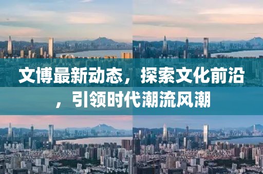 文博最新动态，探索文化前沿，引领时代潮流风潮