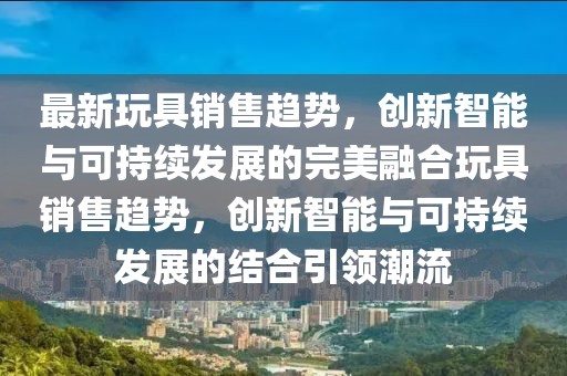 最新玩具销售趋势，创新智能与可持续发展的完美融合玩具销售趋势，创新智能与可持续发展的结合引领潮流
