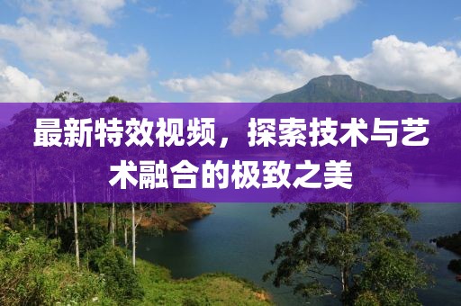 最新特效视频，探索技术与艺术融合的极致之美