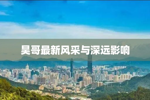 昊哥最新风采与深远影响