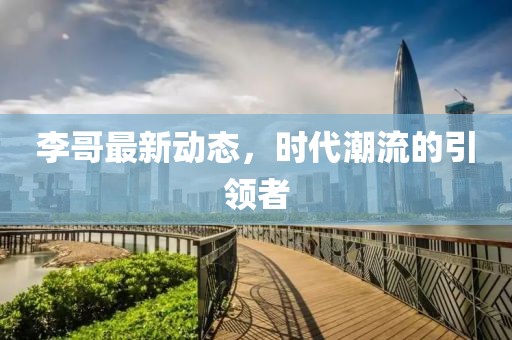 李哥最新动态，时代潮流的引领者