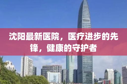 沈阳最新医院，医疗进步的先锋，健康的守护者