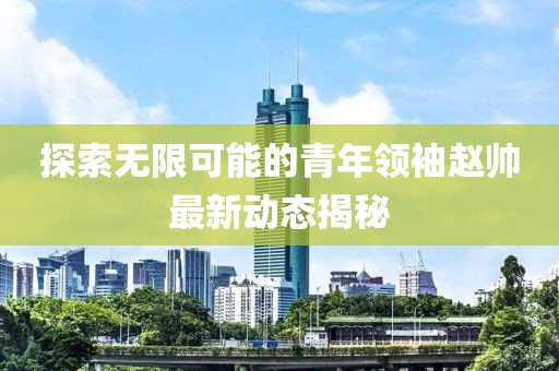 探索无限可能的青年领袖赵帅最新动态揭秘