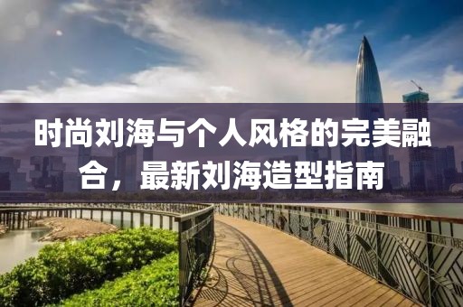 时尚刘海与个人风格的完美融合，最新刘海造型指南