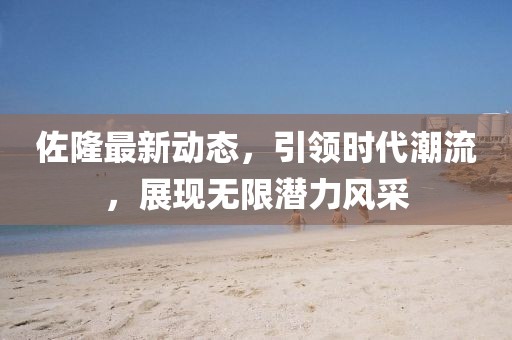 佐隆最新动态，引领时代潮流，展现无限潜力风采