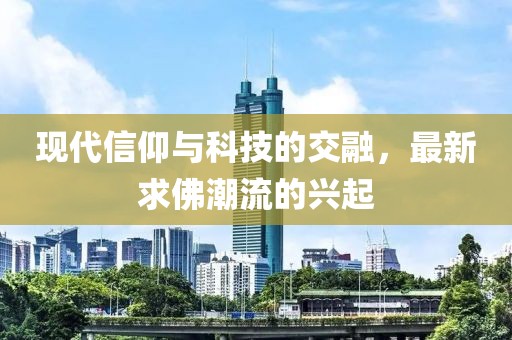 现代信仰与科技的交融，最新求佛潮流的兴起