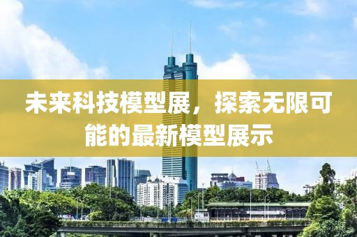 未来科技模型展，探索无限可能的最新模型展示