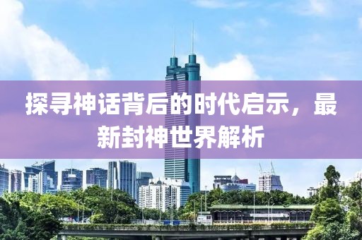 探寻神话背后的时代启示，最新封神世界解析