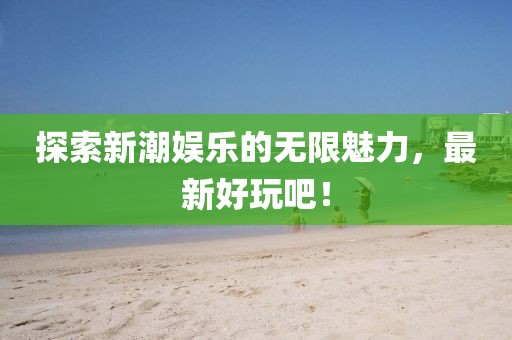 探索新潮娱乐的无限魅力，最新好玩吧！