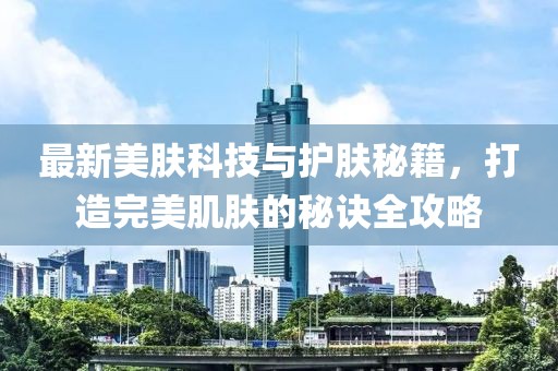 最新美肤科技与护肤秘籍，打造完美肌肤的秘诀全攻略