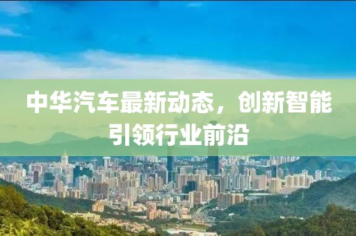中华汽车最新动态，创新智能引领行业前沿