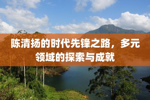 陈清扬的时代先锋之路，多元领域的探索与成就