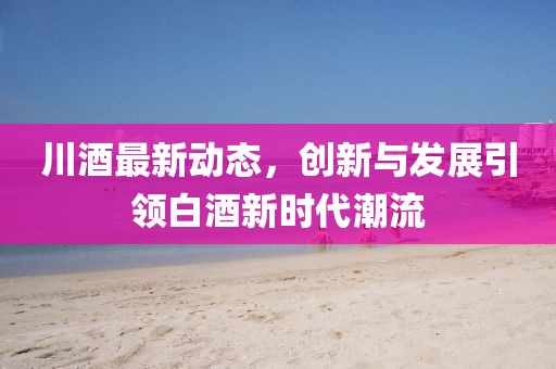 川酒最新动态，创新与发展引领白酒新时代潮流