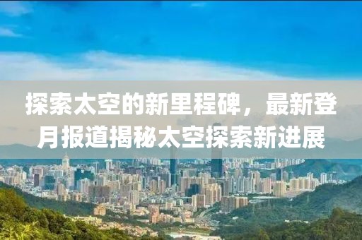 探索太空的新里程碑，最新登月报道揭秘太空探索新进展