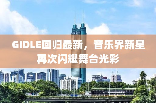 GIDLE回归最新，音乐界新星再次闪耀舞台光彩