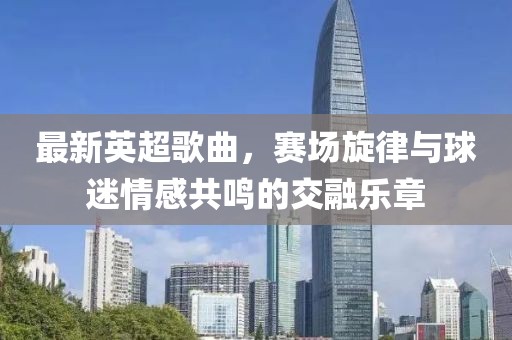 最新英超歌曲，赛场旋律与球迷情感共鸣的交融乐章