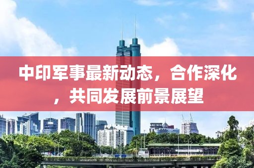 中印军事最新动态，合作深化，共同发展前景展望