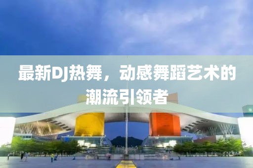最新DJ热舞，动感舞蹈艺术的潮流引领者