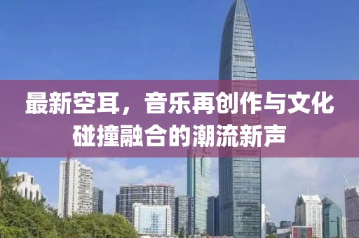 最新空耳，音乐再创作与文化碰撞融合的潮流新声