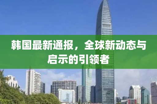 韩国最新通报，全球新动态与启示的引领者