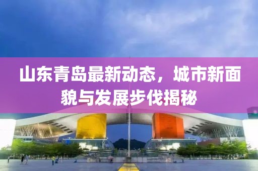 山东青岛最新动态，城市新面貌与发展步伐揭秘