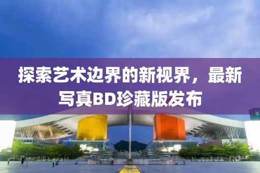 探索艺术边界的新视界，最新写真BD珍藏版发布