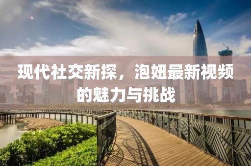 现代社交新探，泡妞最新视频的魅力与挑战