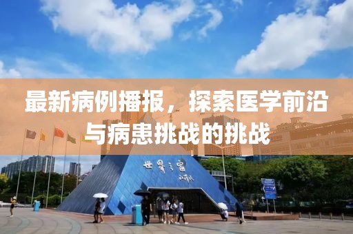 最新病例播报，探索医学前沿与病患挑战的挑战