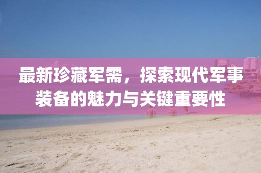 最新珍藏军需，探索现代军事装备的魅力与关键重要性