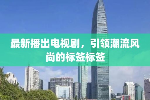 最新播出电视剧，引领潮流风尚的标签标签