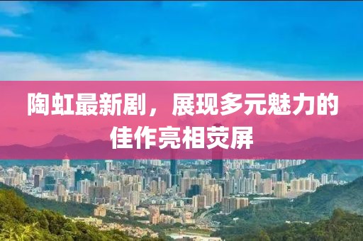 陶虹最新剧，展现多元魅力的佳作亮相荧屏