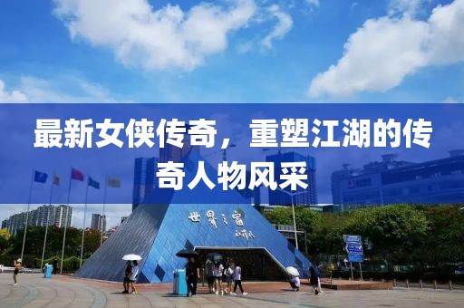 最新女侠传奇，重塑江湖的传奇人物风采
