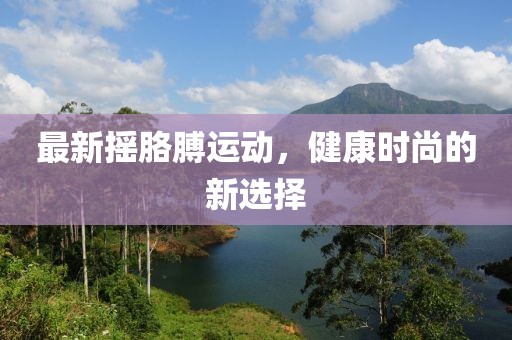 最新摇胳膊运动，健康时尚的新选择