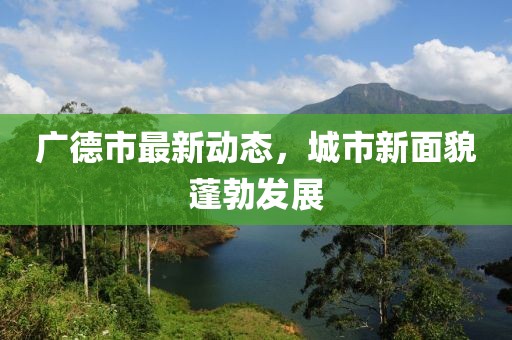 广德市最新动态，城市新面貌蓬勃发展