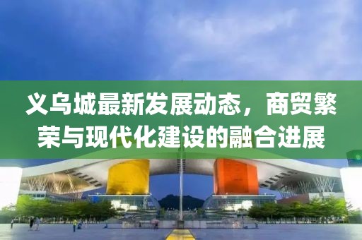 义乌城最新发展动态，商贸繁荣与现代化建设的融合进展