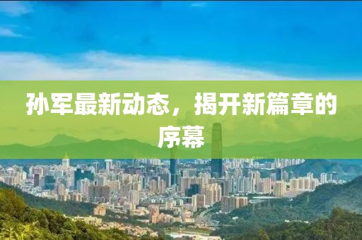 孙军最新动态，揭开新篇章的序幕