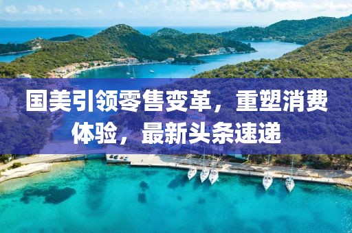 国美引领零售变革，重塑消费体验，最新头条速递