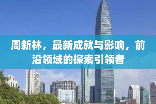 周新林，最新成就与影响，前沿领域的探索引领者