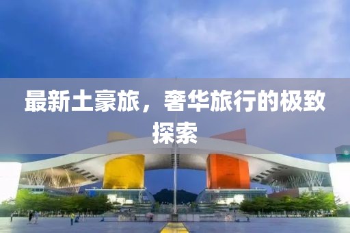 最新土豪旅，奢华旅行的极致探索