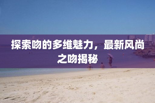 探索吻的多维魅力，最新风尚之吻揭秘