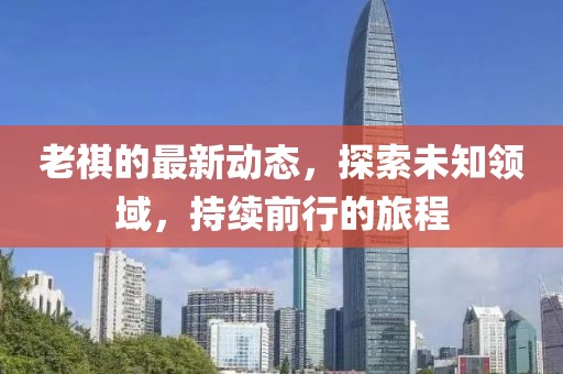 老祺的最新动态，探索未知领域，持续前行的旅程