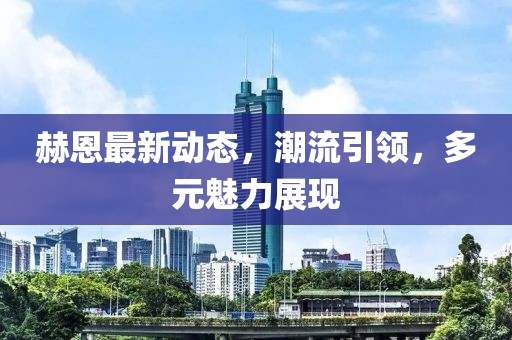 赫恩最新动态，潮流引领，多元魅力展现
