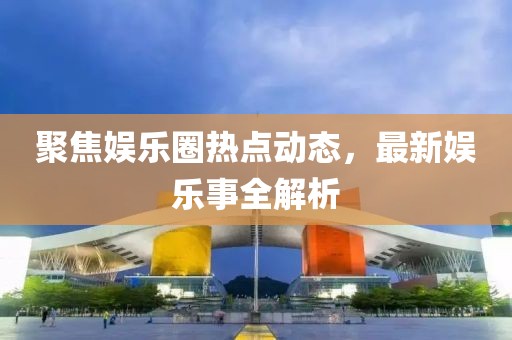 聚焦娱乐圈热点动态，最新娱乐事全解析