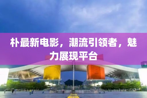朴最新电影，潮流引领者，魅力展现平台