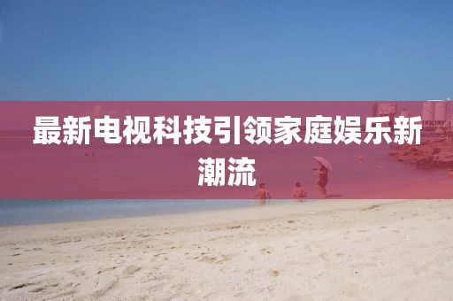 最新电视科技引领家庭娱乐新潮流