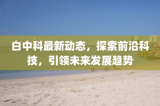 白中科最新动态，探索前沿科技，引领未来发展趋势