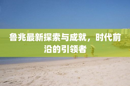 鲁兆最新探索与成就，时代前沿的引领者