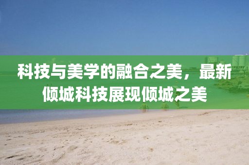科技与美学的融合之美，最新倾城科技展现倾城之美